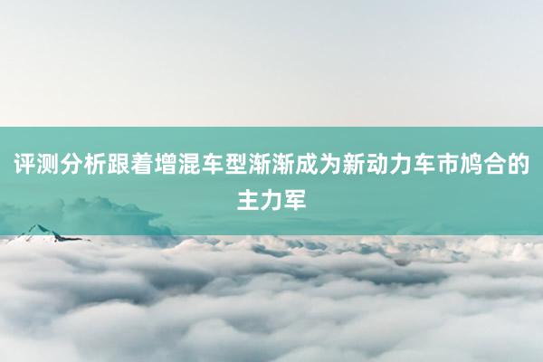 评测分析跟着增混车型渐渐成为新动力车市鸠合的主力军