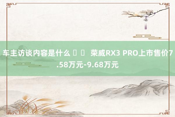 车主访谈内容是什么 		 荣威RX3 PRO上市售价7.58万元-9.68万元