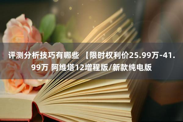 评测分析技巧有哪些 【限时权利价25.99万-41.99万 阿维塔12增程版/新款纯电版