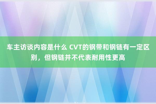 车主访谈内容是什么 CVT的钢带和钢链有一定区别，但钢链并不代表耐用性更高