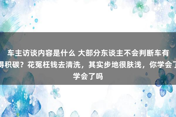 车主访谈内容是什么 大部分东谈主不会判断车有莫得积碳？花冤枉钱去清洗，其实步地很肤浅，你学会了吗