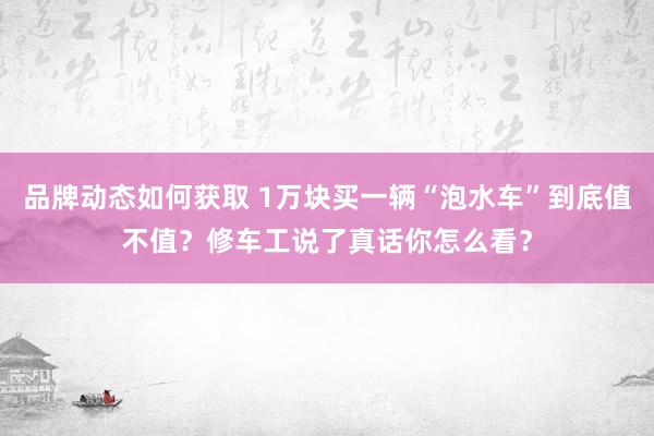 品牌动态如何获取 1万块买一辆“泡水车”到底值不值？修车工说了真话你怎么看？