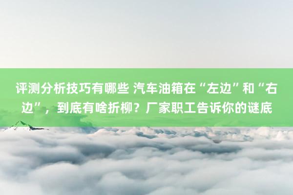 评测分析技巧有哪些 汽车油箱在“左边”和“右边”，到底有啥折柳？厂家职工告诉你的谜底