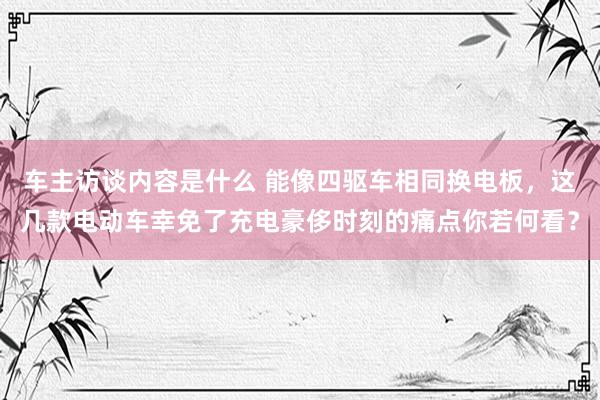 车主访谈内容是什么 能像四驱车相同换电板，这几款电动车幸免了充电豪侈时刻的痛点你若何看？