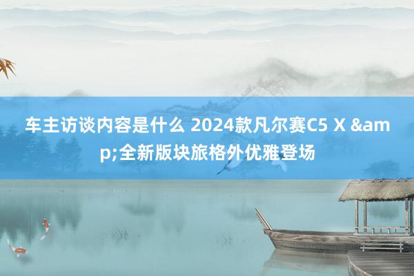 车主访谈内容是什么 2024款凡尔赛C5 X &全新版块旅格外优雅登场