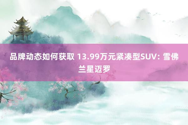 品牌动态如何获取 13.99万元紧凑型SUV: 雪佛兰星迈罗