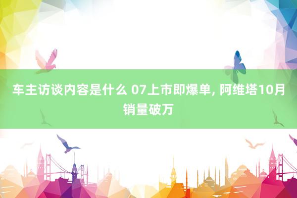 车主访谈内容是什么 07上市即爆单, 阿维塔10月销量破万