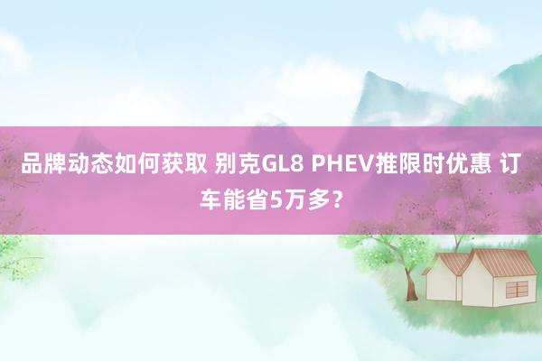 品牌动态如何获取 别克GL8 PHEV推限时优惠 订车能省5万多？