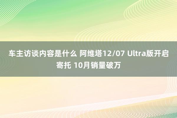 车主访谈内容是什么 阿维塔12/07 Ultra版开启寄托 10月销量破万