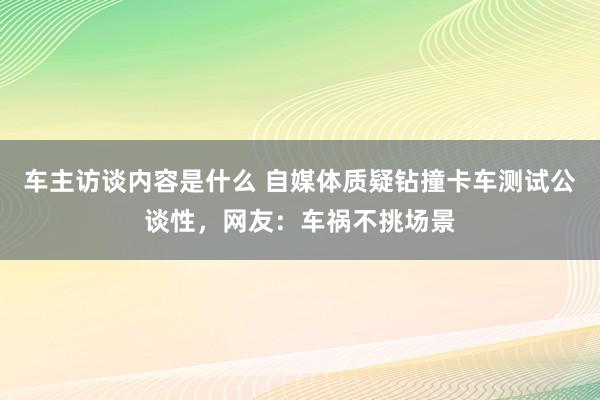 车主访谈内容是什么 自媒体质疑钻撞卡车测试公谈性，网友：车祸不挑场景