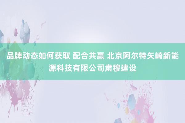 品牌动态如何获取 配合共赢 北京阿尔特矢崎新能源科技有限公司肃穆建设