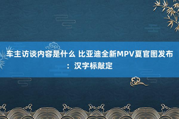 车主访谈内容是什么 比亚迪全新MPV夏官图发布：汉字标敲定