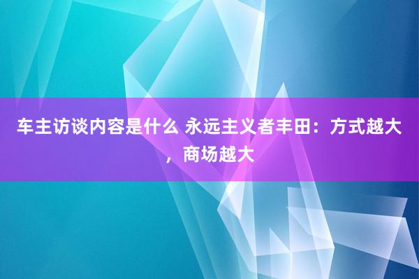 车主访谈内容是什么 永远主义者丰田：方式越大，商场越大