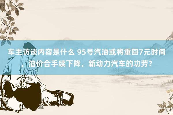 车主访谈内容是什么 95号汽油或将重回7元时间，油价合手续下降，新动力汽车的功劳？