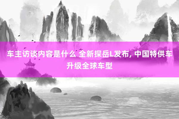 车主访谈内容是什么 全新探岳L发布, 中国特供车升级全球车型