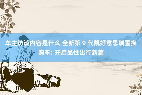 车主访谈内容是什么 全新第 9 代凯好意思瑞置换购车: 开启品性出行新篇