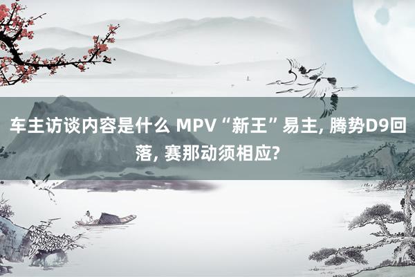 车主访谈内容是什么 MPV“新王”易主, 腾势D9回落, 赛那动须相应?