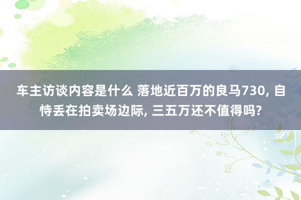 车主访谈内容是什么 落地近百万的良马730, 自恃丢在拍卖场边际, 三五万还不值得吗?