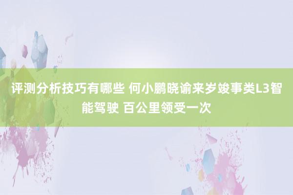 评测分析技巧有哪些 何小鹏晓谕来岁竣事类L3智能驾驶 百公里领受一次