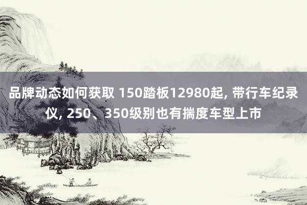 品牌动态如何获取 150踏板12980起, 带行车纪录仪, 250、350级别也有揣度车型上市