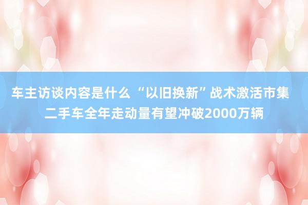 车主访谈内容是什么 “以旧换新”战术激活市集  二手车全年走动量有望冲破2000万辆