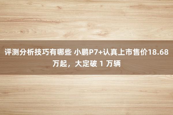 评测分析技巧有哪些 小鹏P7+认真上市售价18.68万起，大定破 1 万辆