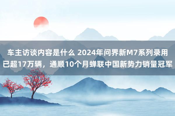 车主访谈内容是什么 2024年问界新M7系列录用已超17万辆，通顺10个月蝉联中国新势力销量冠军