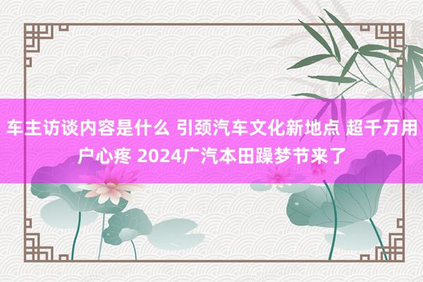 车主访谈内容是什么 引颈汽车文化新地点 超千万用户心疼 2024广汽本田躁梦节来了