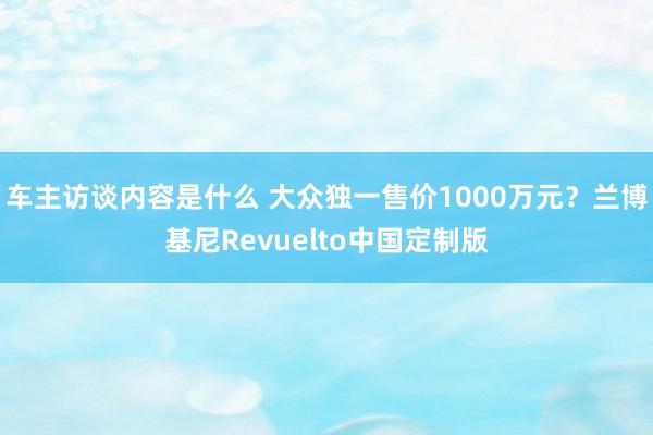 车主访谈内容是什么 大众独一售价1000万元？兰博基尼Revuelto中国定制版