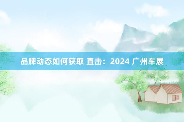 品牌动态如何获取 直击：2024 广州车展