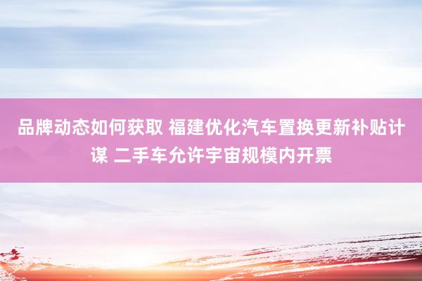 品牌动态如何获取 福建优化汽车置换更新补贴计谋 二手车允许宇宙规模内开票