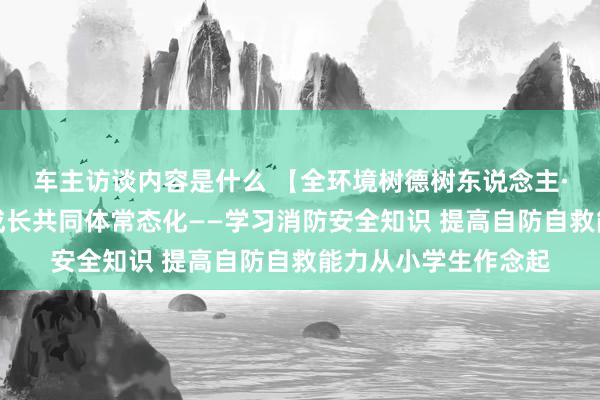 车主访谈内容是什么 【全环境树德树东说念主·三指挥行为】学生成长共同体常态化——学习消防安全知识 提高自防自救能力从小学生作念起