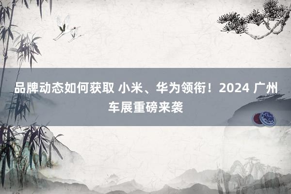 品牌动态如何获取 小米、华为领衔！2024 广州车展重磅来袭