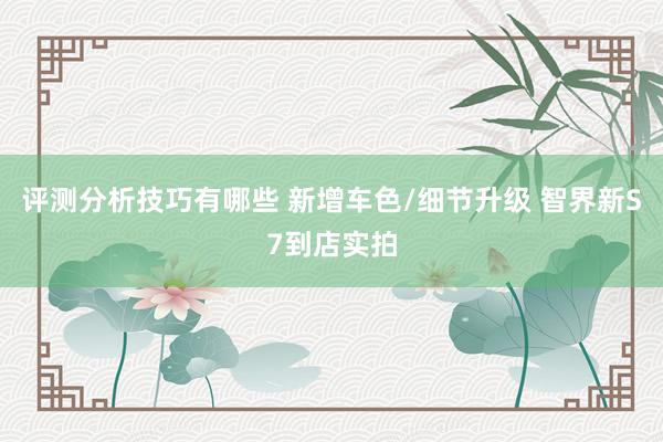 评测分析技巧有哪些 新增车色/细节升级 智界新S7到店实拍