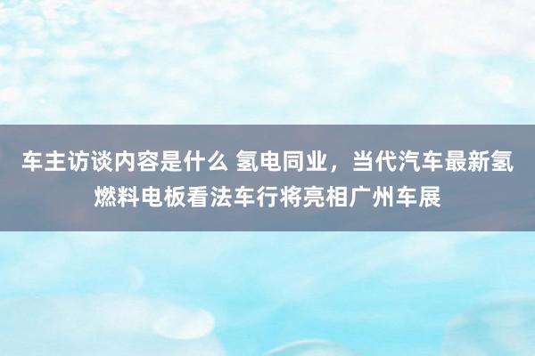 车主访谈内容是什么 氢电同业，当代汽车最新氢燃料电板看法车行将亮相广州车展