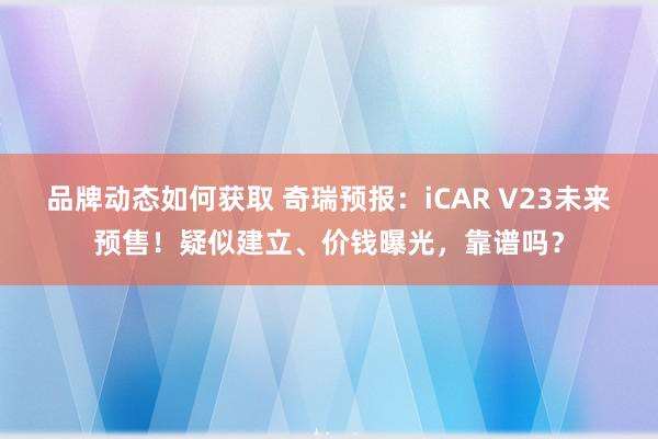 品牌动态如何获取 奇瑞预报：iCAR V23未来预售！疑似建立、价钱曝光，靠谱吗？