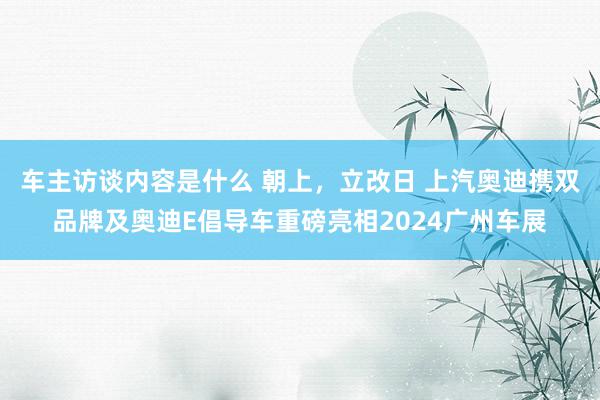 车主访谈内容是什么 朝上，立改日 上汽奥迪携双品牌及奥迪E倡导车重磅亮相2024广州车展