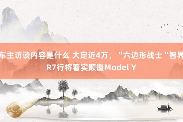 车主访谈内容是什么 大定近4万，“六边形战士“智界R7行将着实颠覆Model Y