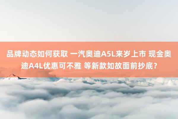 品牌动态如何获取 一汽奥迪A5L来岁上市 现金奥迪A4L优惠可不雅 等新款如故面前抄底？