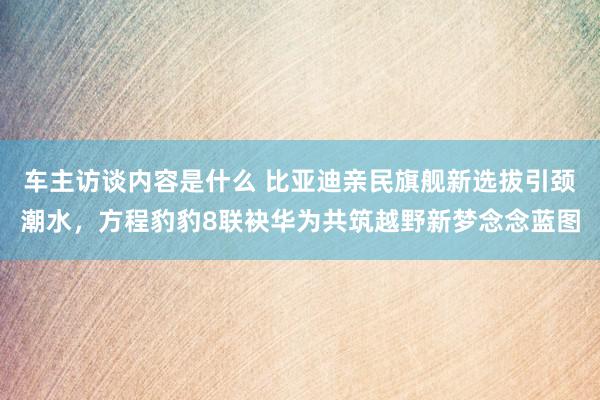 车主访谈内容是什么 比亚迪亲民旗舰新选拔引颈潮水，方程豹豹8联袂华为共筑越野新梦念念蓝图