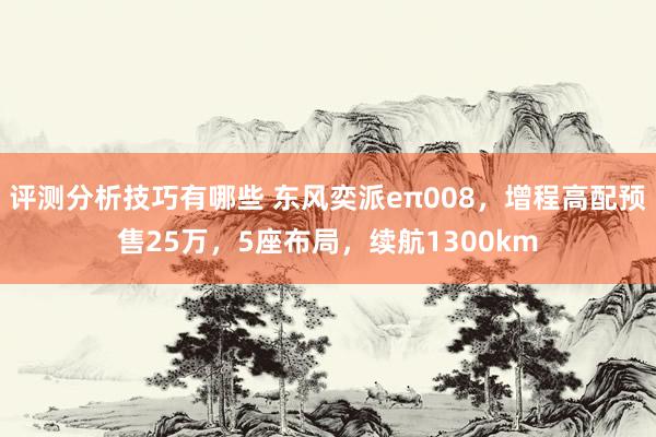 评测分析技巧有哪些 东风奕派eπ008，增程高配预售25万，5座布局，续航1300km