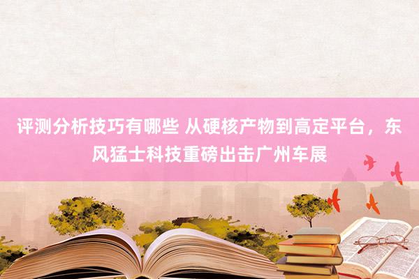 评测分析技巧有哪些 从硬核产物到高定平台，东风猛士科技重磅出击广州车展