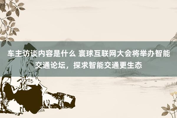 车主访谈内容是什么 寰球互联网大会将举办智能交通论坛，探求智能交通更生态