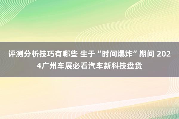 评测分析技巧有哪些 生于“时间爆炸”期间 2024广州车展必看汽车新科技盘货