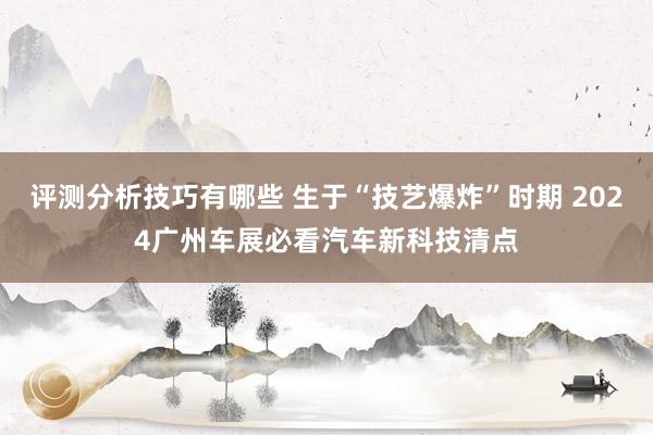 评测分析技巧有哪些 生于“技艺爆炸”时期 2024广州车展必看汽车新科技清点