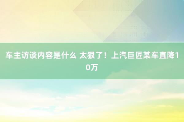 车主访谈内容是什么 太狠了！上汽巨匠某车直降10万