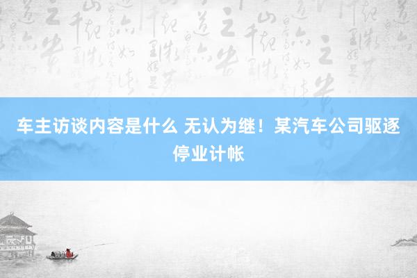 车主访谈内容是什么 无认为继！某汽车公司驱逐停业计帐