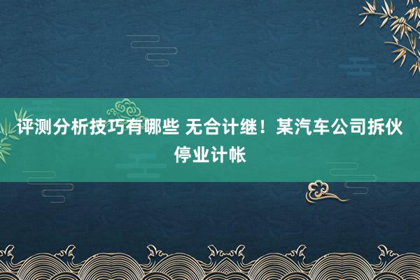 评测分析技巧有哪些 无合计继！某汽车公司拆伙停业计帐