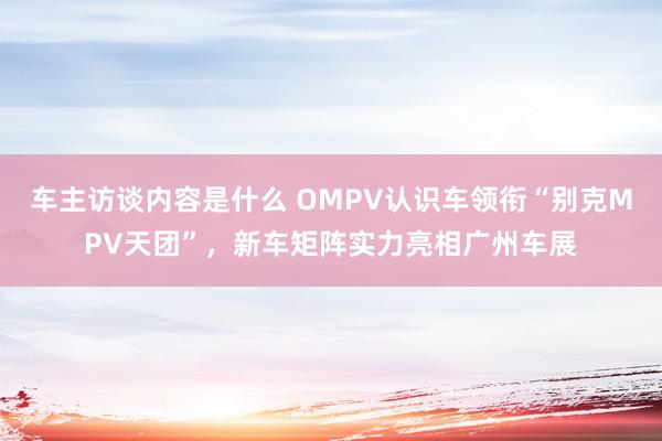 车主访谈内容是什么 OMPV认识车领衔“别克MPV天团”，新车矩阵实力亮相广州车展