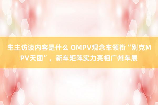 车主访谈内容是什么 OMPV观念车领衔“别克MPV天团”，新车矩阵实力亮相广州车展